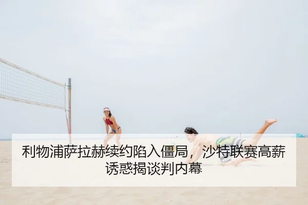 利物浦萨拉赫续约陷入僵局，沙特联赛高薪诱惑揭谈判内幕